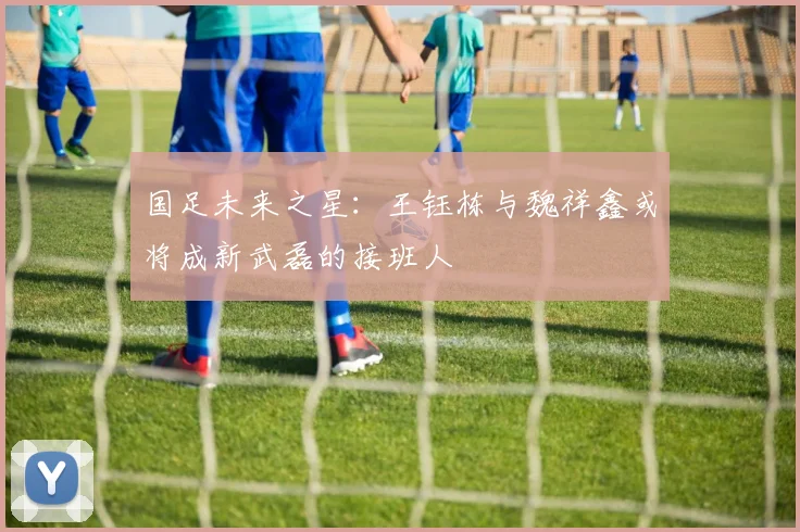 国足未来之星：王钰栋与魏祥鑫或将成新武磊的接班人