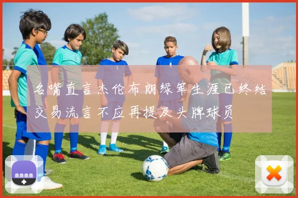 名嘴直言杰伦布朗绿军生涯已终结交易流言不应再提及头牌球员