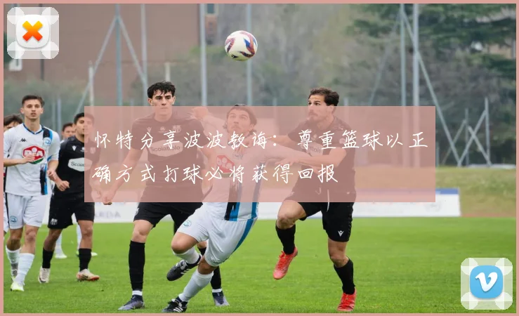 怀特分享波波教诲：尊重篮球以正确方式打球必将获得回报