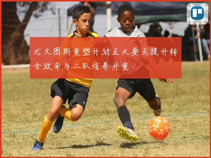 尤文图斯重塑计划五大要点提升转会效率与二队培养并重