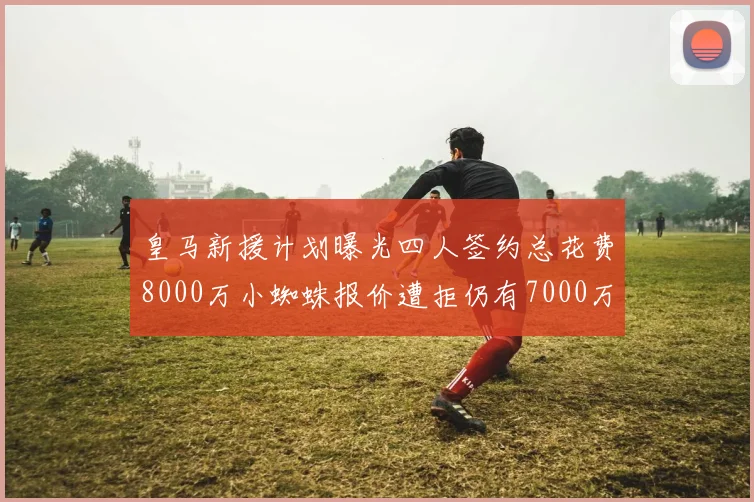 皇马新援计划曝光四人签约总花费8000万小蜘蛛报价遭拒仍有7000万预算
