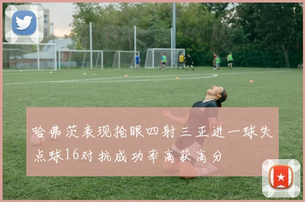 哈弗茨表现抢眼四射三正进一球失点球16对抗成功率高获高分