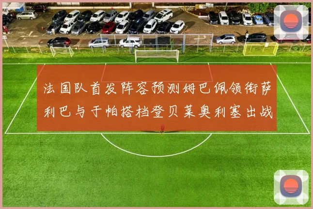 法国队首发阵容预测姆巴佩领衔萨利巴与于帕搭档登贝莱奥利塞出战