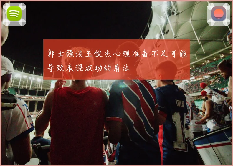郭士强谈王俊杰心理准备不足可能导致表现波动的看法
