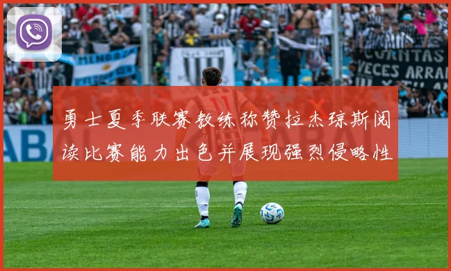 勇士夏季联赛教练称赞拉杰琼斯阅读比赛能力出色并展现强烈侵略性