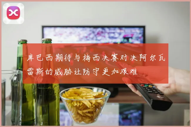 库巴西期待与梅西决赛对决阿尔瓦雷斯的威胁让防守更加艰难