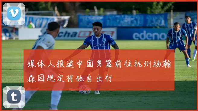 媒体人报道中国男篮前往杭州杨瀚森因规定将独自出行