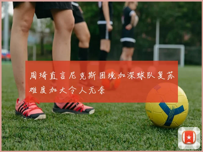 周琦直言尼克斯困境加深球队复苏难度加大令人无奈