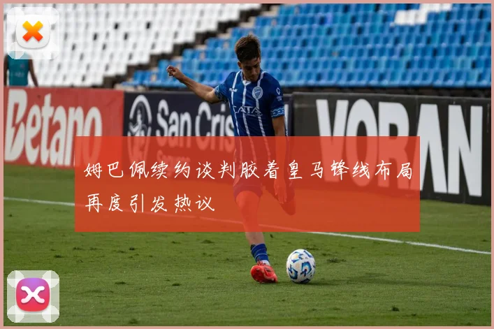 姆巴佩续约谈判胶着皇马锋线布局再度引发热议