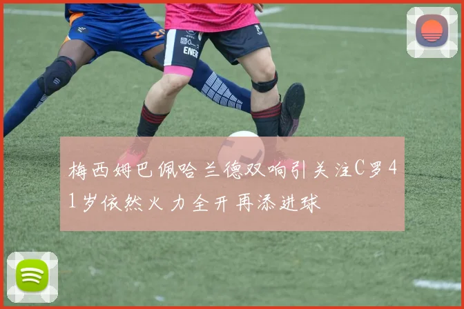 梅西姆巴佩哈兰德双响引关注C罗41岁依然火力全开再添进球