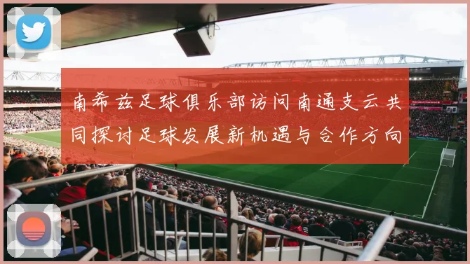 南希兹足球俱乐部访问南通支云共同探讨足球发展新机遇与合作方向